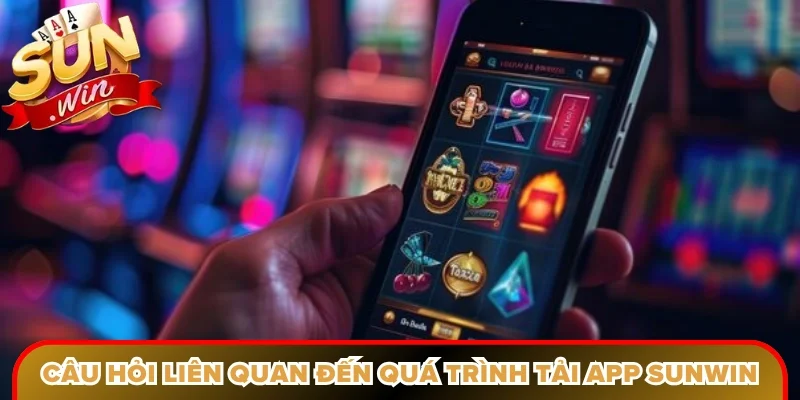 Câu hỏi phổ biến liên quan đến quá trình tải app Sunwin